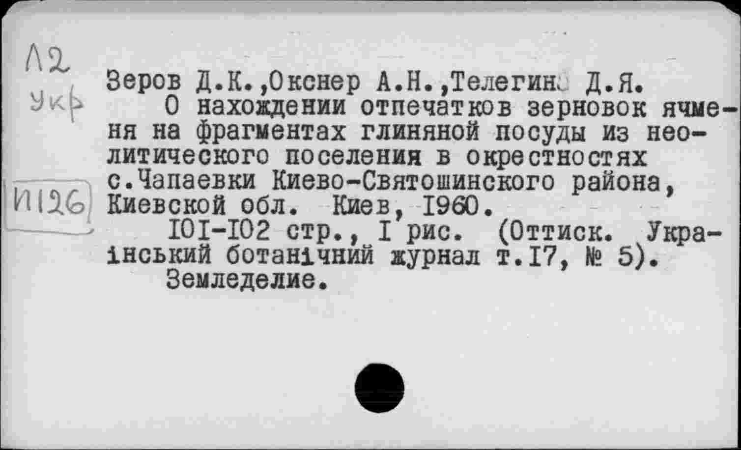 ﻿Зеров Д.К. ,0кснер А.Н.,Телегин. Д.Я.
О нахождении отпечатков зерновок ячме ня на фрагментах глиняной посуды из неолитического поселения в окрестностях с.Чапаевки Киево-Святошинского района, Киевской обл. Киев, I960.
I0I-I02 стр., I рис. (Оттиск. Український ботанічний журнал т.17, № 5).
Земледелие.